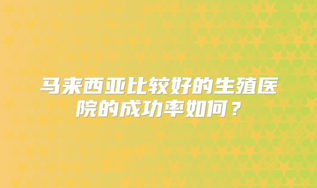 马来西亚比较好的生殖医院的成功率如何？