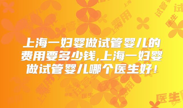 上海一妇婴做试管婴儿的费用要多少钱,上海一妇婴做试管婴儿哪个医生好!