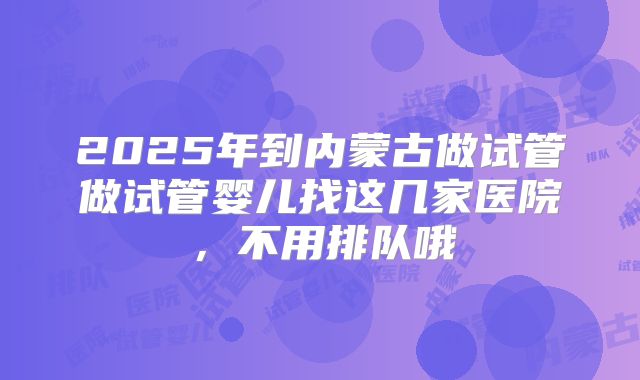 2025年到内蒙古做试管做试管婴儿找这几家医院，不用排队哦