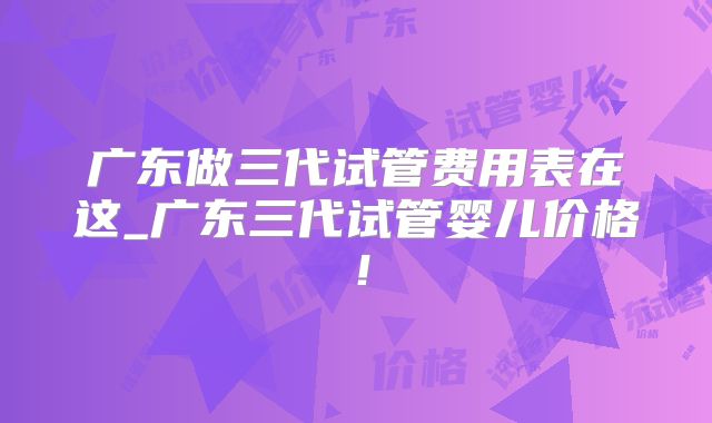 广东做三代试管费用表在这_广东三代试管婴儿价格！