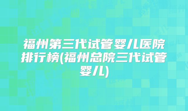 福州第三代试管婴儿医院排行榜(福州总院三代试管婴儿)