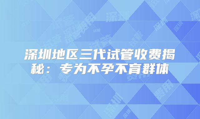 深圳地区三代试管收费揭秘：专为不孕不育群体