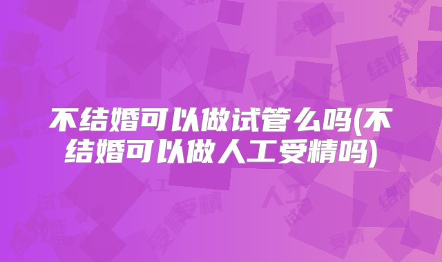 不结婚可以做试管么吗(不结婚可以做人工受精吗)