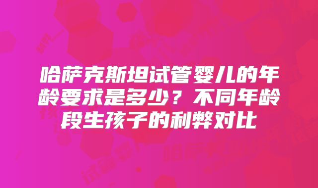哈萨克斯坦试管婴儿的年龄要求是多少？不同年龄段生孩子的利弊对比