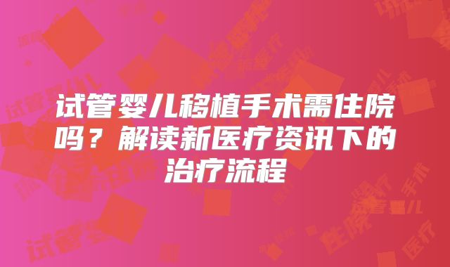 试管婴儿移植手术需住院吗？解读新医疗资讯下的治疗流程
