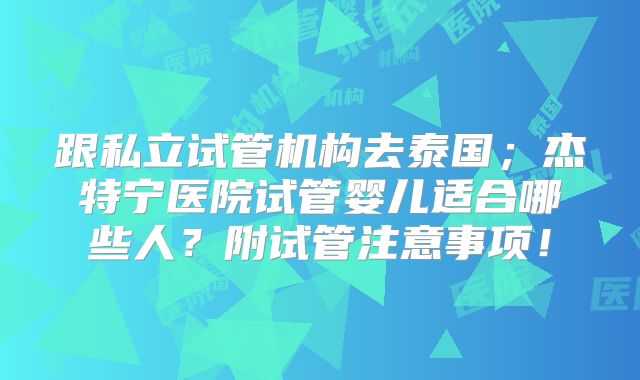 跟私立试管机构去泰国；杰特宁医院试管婴儿适合哪些人？附试管注意事项！