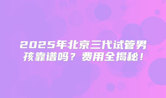 2025年北京三代试管男孩靠谱吗？费用全揭秘！
