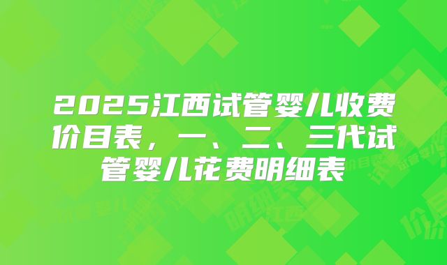 2025江西试管婴儿收费价目表,一、二、三代试管婴儿花费明细表