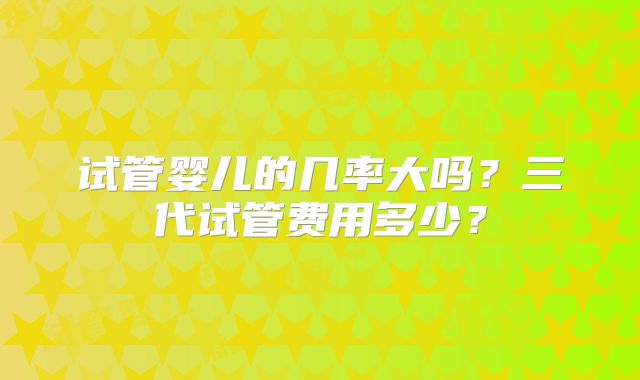 试管婴儿的几率大吗？三代试管费用多少？