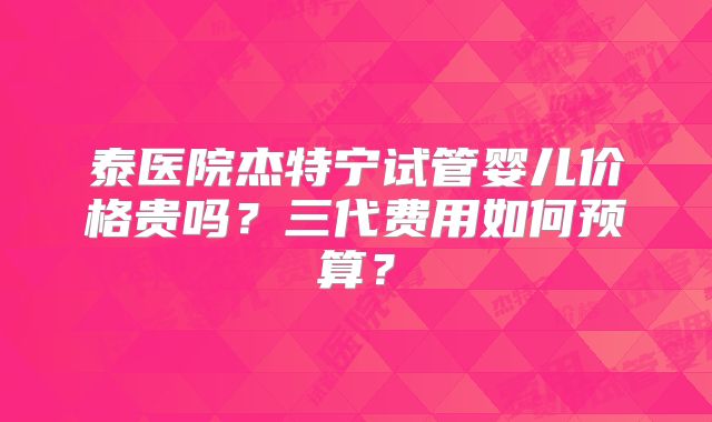 泰医院杰特宁试管婴儿价格贵吗？三代费用如何预算？
