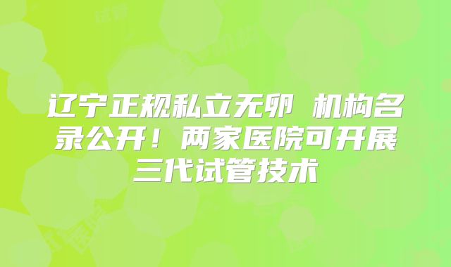 辽宁正规私立无卵�机构名录公开！两家医院可开展三代试管技术
