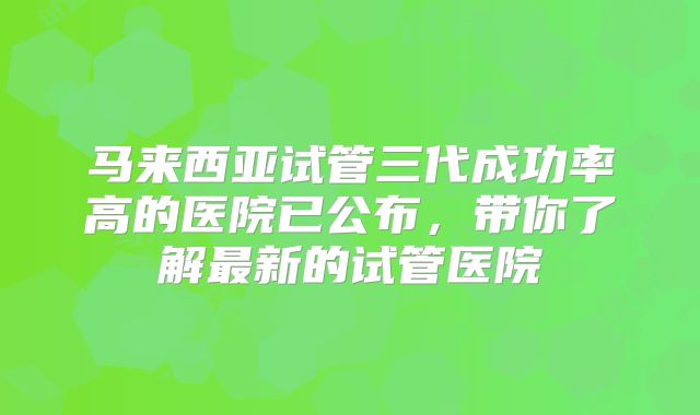 马来西亚试管三代成功率高的医院已公布，带你了解最新的试管医院