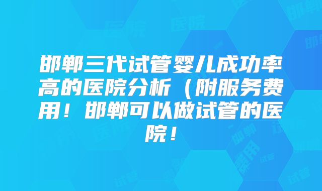 邯郸三代试管婴儿成功率高的医院分析(附服务费用!邯郸可以做试管的医院!