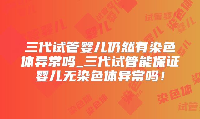 三代试管婴儿仍然有染色体异常吗_三代试管能保证婴儿无染色体异常吗！
