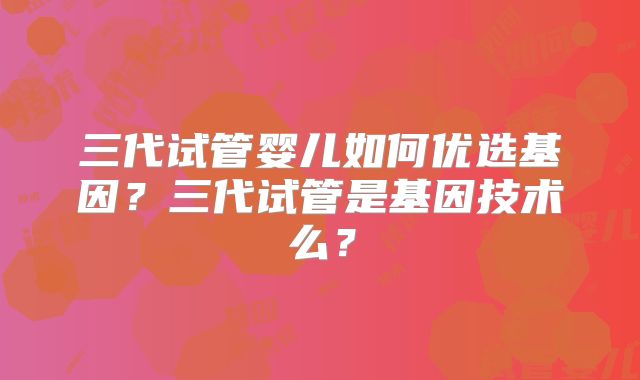 三代试管婴儿如何优选基因？三代试管是基因技术么？