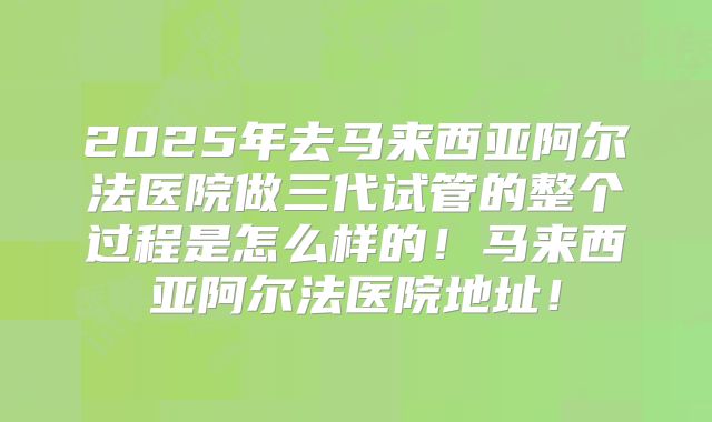 2025年去马来西亚阿尔法医院做三代试管的整个过程是怎么样的！马来西亚阿尔法医院地址！