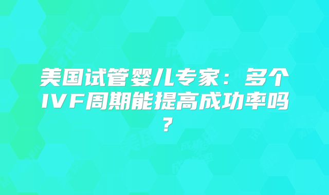 美国试管婴儿专家：多个IVF周期能提高成功率吗？