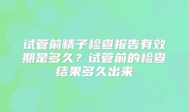 试管前精子检查报告有效期是多久？试管前的检查结果多久出来