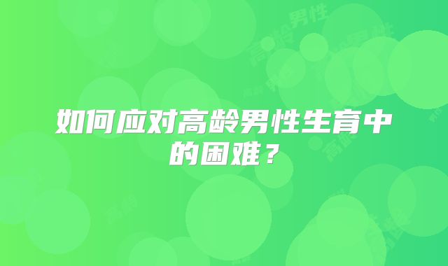 如何应对高龄男性生育中的困难？