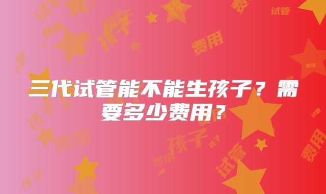 三代试管能不能生孩子？需要多少费用？