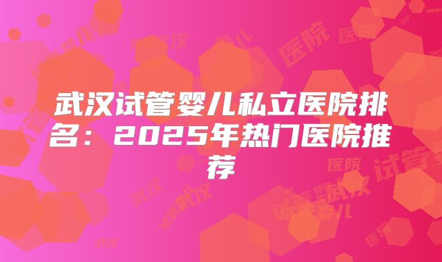 武汉试管婴儿私立医院排名：2025年热门医院推荐