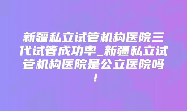 新疆私立试管机构医院三代试管成功率_新疆私立试管机构医院是公立医院吗!