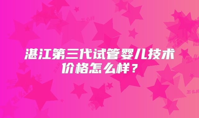 湛江第三代试管婴儿技术价格怎么样?