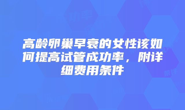 高龄卵巢早衰的女性该如何提高试管成功率,附详细费用条件