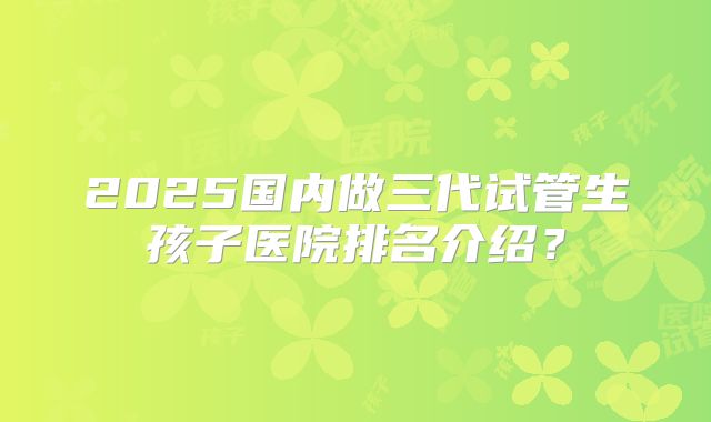 2025国内做三代试管生孩子医院排名介绍？