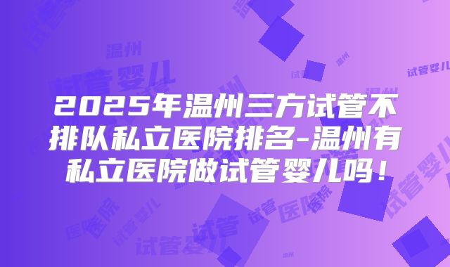 2025年温州三方试管不排队私立医院排名-温州有私立医院做试管婴儿吗！