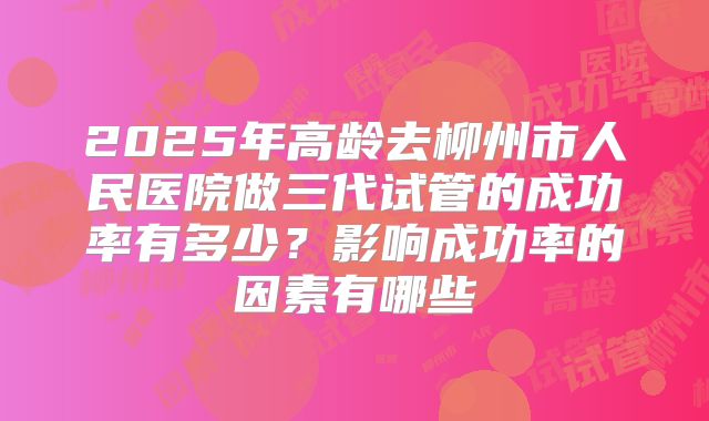 2025年高龄去柳州市人民医院做三代试管的成功率有多少？影响成功率的因素有哪些
