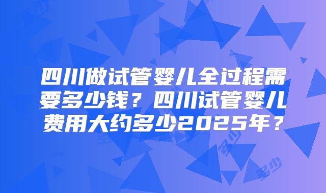 四川做试管婴儿全过程需要多少钱？四川试管婴儿费用大约多少2025年？