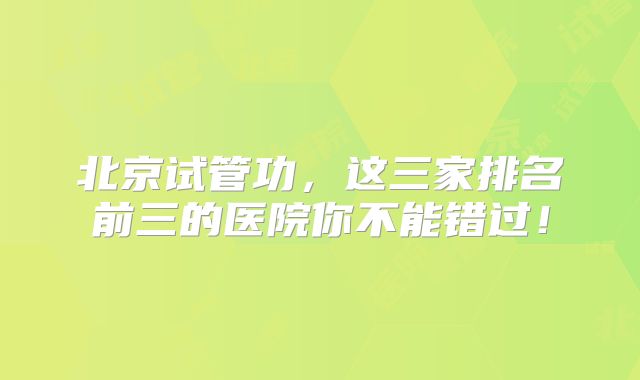 北京试管功，这三家排名前三的医院你不能错过！