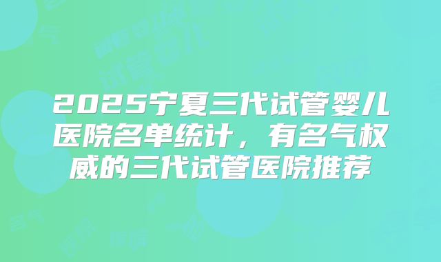 2025宁夏三代试管婴儿医院名单统计，有名气权威的三代试管医院推荐