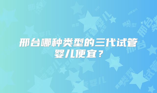 邢台哪种类型的三代试管婴儿便宜?