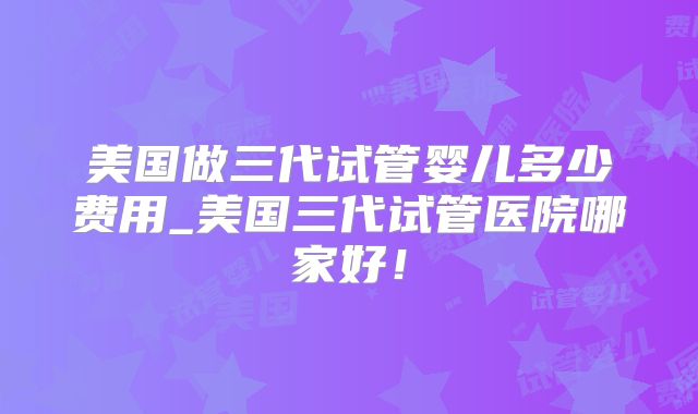 美国做三代试管婴儿多少费用_美国三代试管医院哪家好！