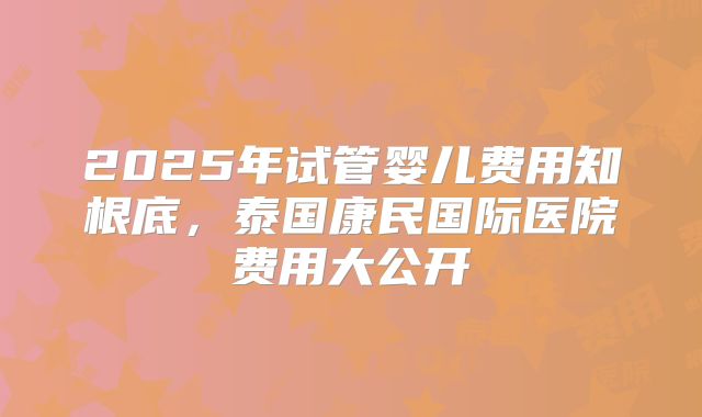 2025年试管婴儿费用知根底，泰国康民国际医院费用大公开