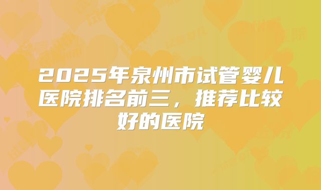 2025年泉州市试管婴儿医院排名前三,推荐比较好的医院
