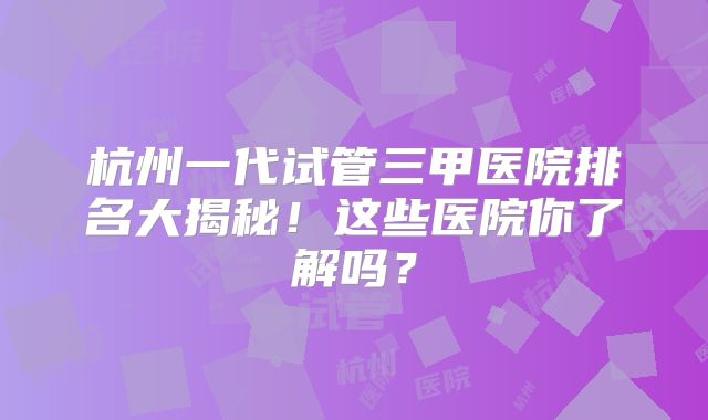 杭州一代试管三甲医院排名大揭秘！这些医院你了解吗？