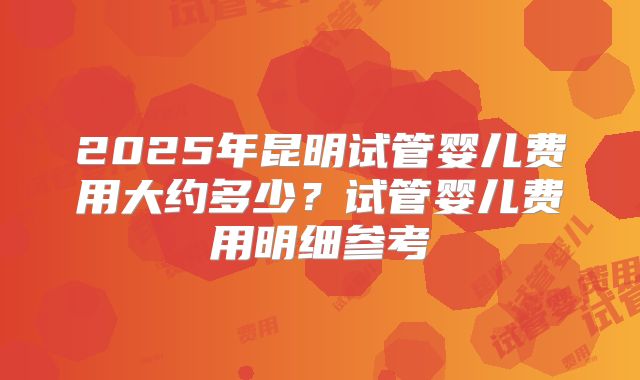 2025年昆明试管婴儿费用大约多少？试管婴儿费用明细参考