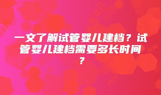 一文了解试管婴儿建档?试管婴儿建档需要多长时间?
