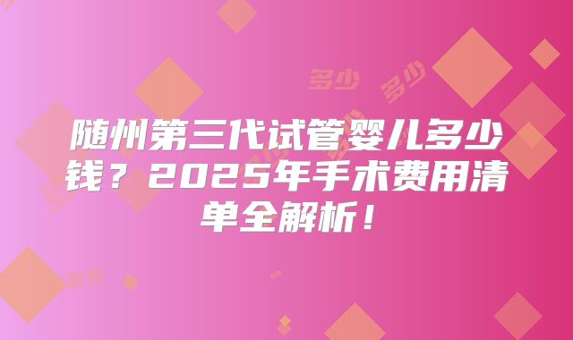随州第三代试管婴儿多少钱？2025年手术费用清单全解析！