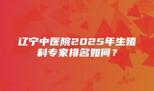 辽宁中医院2025年生殖科专家排名如何?