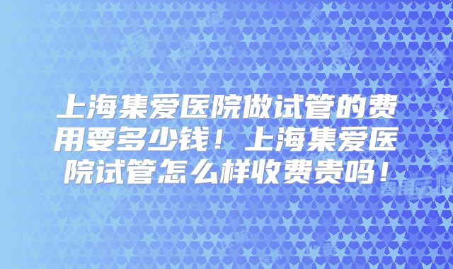 上海集爱医院做试管的费用要多少钱!上海集爱医院试管怎么样收费贵吗!