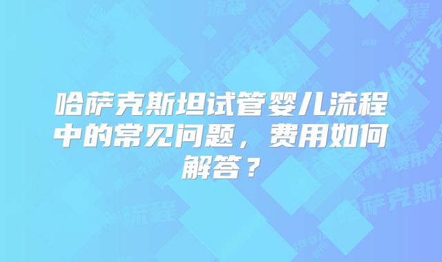 哈萨克斯坦试管婴儿流程中的常见问题,费用如何解答?