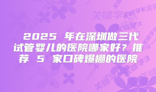  2025 年在深圳做三代试管婴儿的医院哪家好？推荐 5 家口碑爆棚的医院