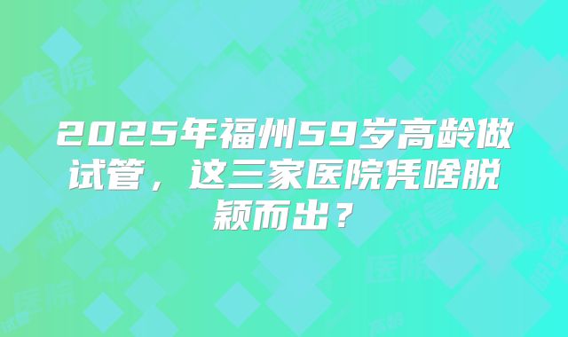 2025年福州59岁高龄做试管，这三家医院凭啥脱颖而出？