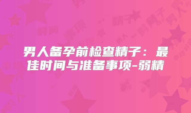 男人备孕前检查精子：最佳时间与准备事项-弱精
