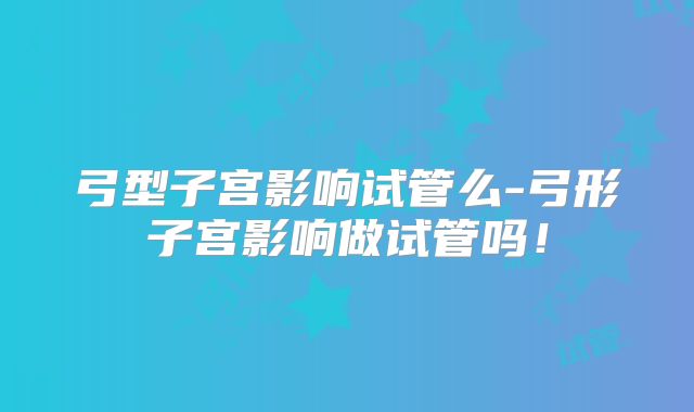 弓型子宫影响试管么-弓形子宫影响做试管吗！