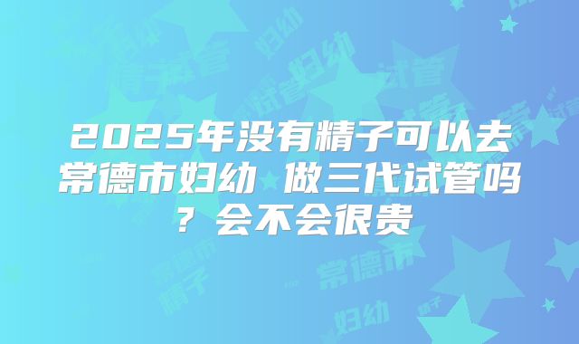 2025年没有精子可以去常德市妇幼 做三代试管吗?会不会很贵